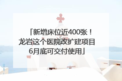 新增床位近400张！龙岩这个医院改扩建项目6月底可交付使用