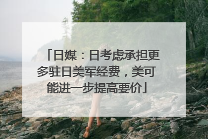 日媒：日考虑承担更多驻日美军经费，美可能进一步提高要价
