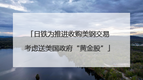 日铁为推进收购美钢交易 考虑送美国政府“黄金股”