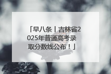 早八条丨吉林省2025年普通高考录取分数线公布！