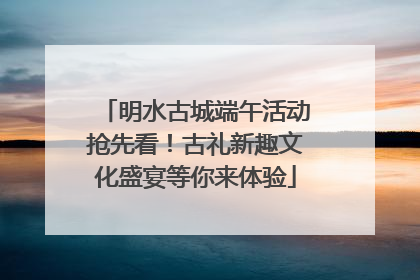 明水古城端午活动抢先看！古礼新趣文化盛宴等你来体验