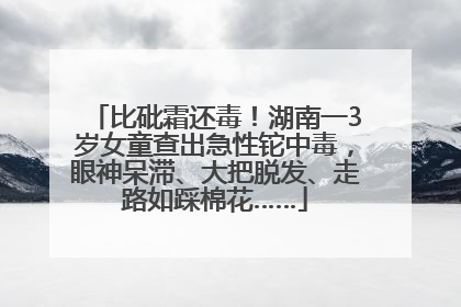 比砒霜还毒！湖南一3岁女童查出急性铊中毒，眼神呆滞、大把脱发、走路如踩棉花……