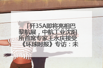 歼35A即将亮相巴黎航展，中航工业沈阳所首席专家王永庆接受《环球时报》专访：未来数量可以有很多