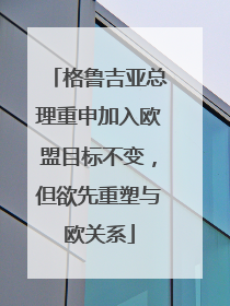 格鲁吉亚总理重申加入欧盟目标不变，但欲先重塑与欧关系