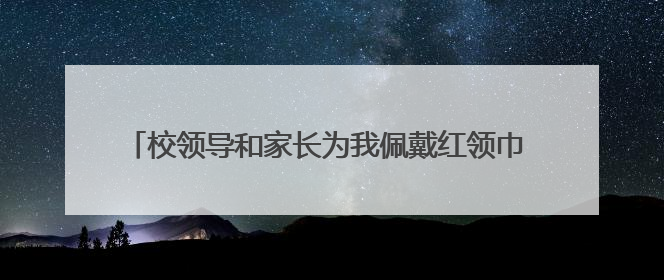 校领导和家长为我佩戴红领巾 以后请叫我们光荣的少先队员
