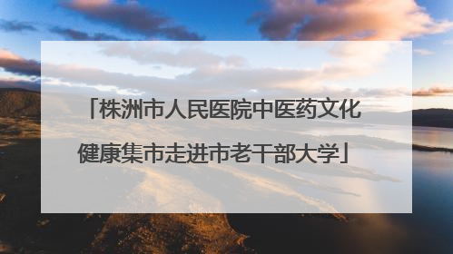 株洲市人民医院中医药文化健康集市走进市老干部大学