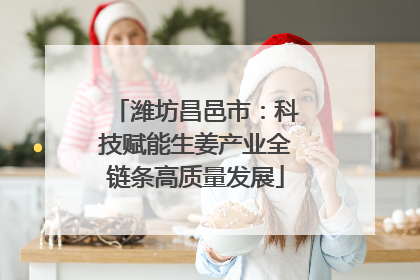 潍坊昌邑市：科技赋能生姜产业全链条高质量发展