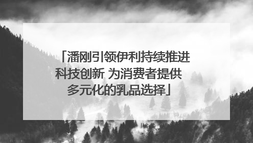 潘刚引领伊利持续推进科技创新 为消费者提供多元化的乳品选择