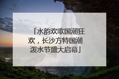 水韵欢歌国潮狂欢，长沙方特国潮泼水节盛大启幕