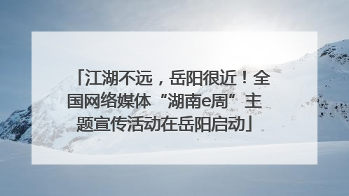 江湖不远，岳阳很近！全国网络媒体“湖南e周”主题宣传活动在岳阳启动