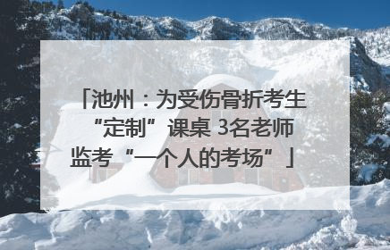 池州：为受伤骨折考生“定制”课桌 3名老师监考“一个人的考场”