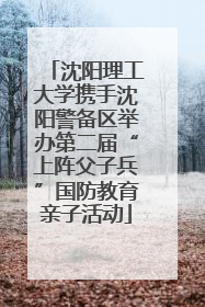 沈阳理工大学携手沈阳警备区举办第二届“上阵父子兵”国防教育亲子活动