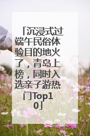 沉浸式过端午民俗体验目的地火了，青岛上榜，同时入选亲子游热门Top10