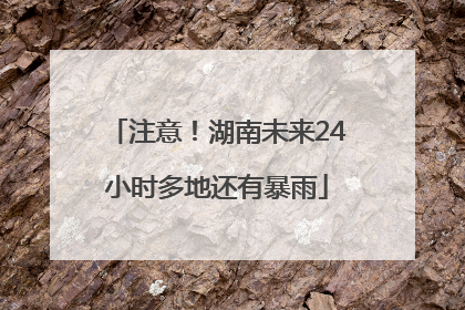 注意！湖南未来24小时多地还有暴雨