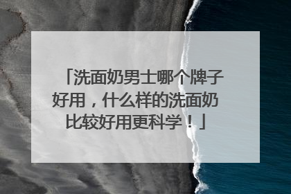 洗面奶男士哪个牌子好用，什么样的洗面奶比较好用更科学！