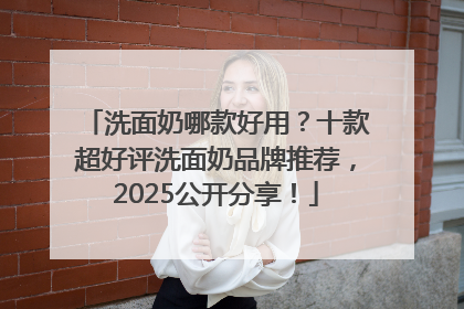 洗面奶哪款好用？十款超好评洗面奶品牌推荐，2025公开分享！