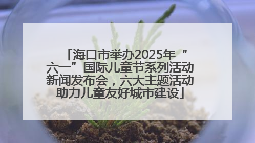 海口市举办2025年“六一”国际儿童节系列活动新闻发布会，六大主题活动助力儿童友好城市建设