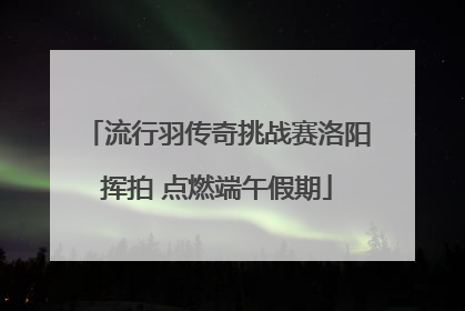流行羽传奇挑战赛洛阳挥拍 点燃端午假期