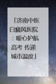 济南中医白癜风医院：暖心护航高考 传递城市温度