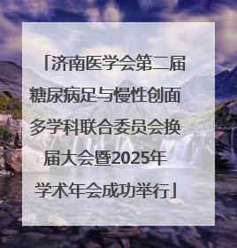 济南医学会第二届糖尿病足与慢性创面多学科联合委员会换届大会暨2025年学术年会成功举行