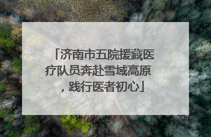 济南市五院援藏医疗队员奔赴雪域高原，践行医者初心