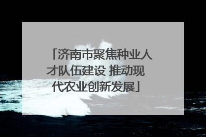 济南市聚焦种业人才队伍建设 推动现代农业创新发展