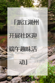 浙江湖州开展社区迎端午趣味活动