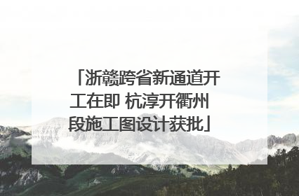 浙赣跨省新通道开工在即 杭淳开衢州段施工图设计获批