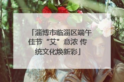 淄博市临淄区端午佳节“艾”意浓 传统文化焕新彩