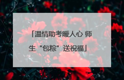 温情助考暖人心 师生“包粽”送祝福