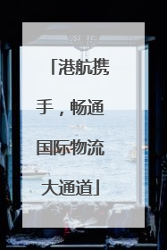 港航携手，畅通国际物流大通道