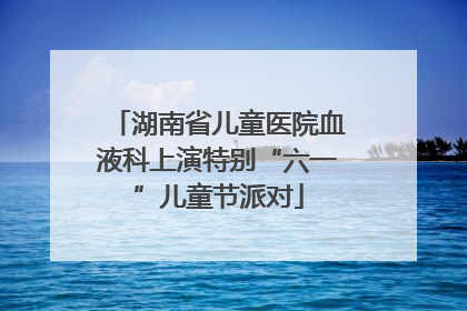 湖南省儿童医院血液科上演特别“六一”儿童节派对