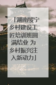 湖南绥宁乡村建设工匠培训班圆满结业 为乡村振兴注入新动力