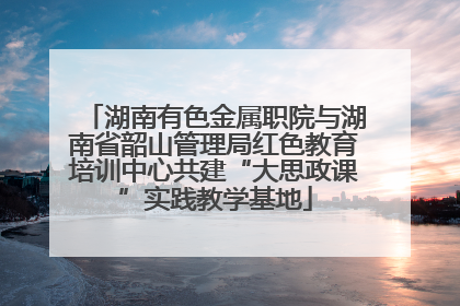 湖南有色金属职院与湖南省韶山管理局红色教育培训中心共建“大思政课”实践教学基地
