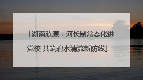 湖南涟源：河长制常态化进党校 共筑碧水清流新防线