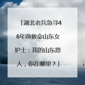 湖北老兵急寻46年前救命山东女护士：我的山东恩人，你在哪里？