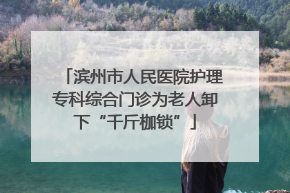 滨州市人民医院护理专科综合门诊为老人卸下“千斤枷锁”
