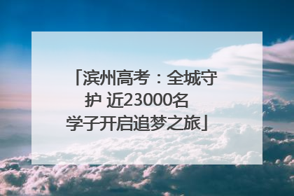 滨州高考：全城守护 近23000名学子开启追梦之旅