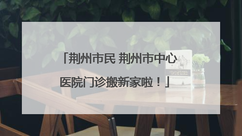 荆州市民 荆州市中心医院门诊搬新家啦！