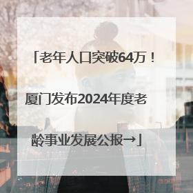 老年人口突破64万！厦门发布2024年度老龄事业发展公报→