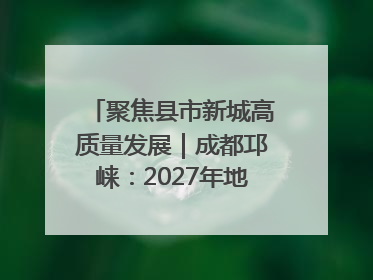 聚焦县市新城高质量发展｜成都邛崃：2027年地区生产总值突破550亿元、建成五百亿级园区