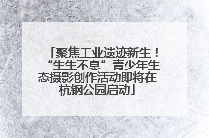 聚焦工业遗迹新生！“生生不息”青少年生态摄影创作活动即将在杭钢公园启动
