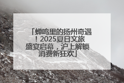 蝉鸣里的扬州奇遇！2025夏日文旅盛宴启幕，沪上解锁消费新狂欢