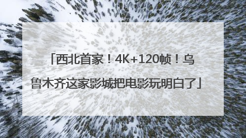 西北首家！4K+120帧！乌鲁木齐这家影城把电影玩明白了