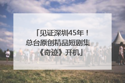 见证深圳45年！总台原创精品短剧集《奇迹》开机