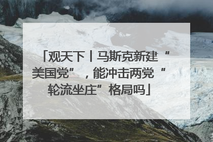 观天下丨马斯克新建“美国党”，能冲击两党“轮流坐庄”格局吗