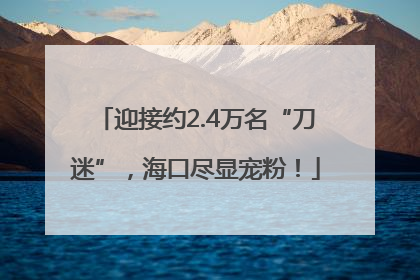迎接约2.4万名“刀迷”，海口尽显宠粉！