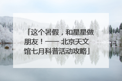 这个暑假，和星星做朋友！一一 北京天文馆七月科普活动攻略