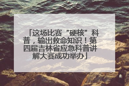 这场比赛“硬核”科普，输出救命知识！第四届吉林省应急科普讲解大赛成功举办