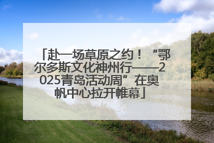 赴一场草原之约！“鄂尔多斯文化神州行——2025青岛活动周”在奥帆中心拉开帷幕